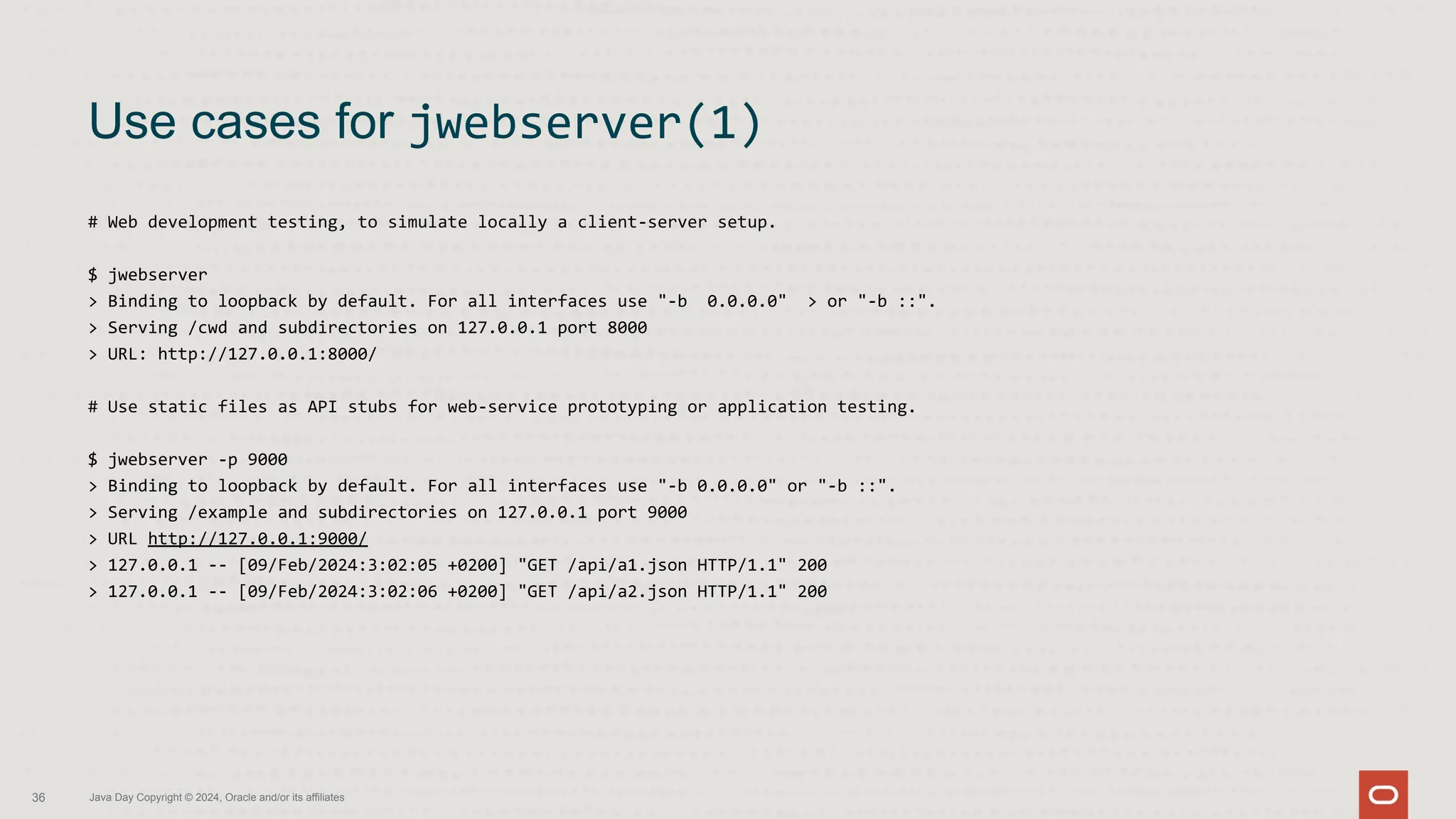 # Web development testing, to simulate locally a client-server setup.
$ jwebserver
> Binding to loopback by default. For all interfaces use "-b 0.0.0.0" > or "-b ::".
> Serving /cwd and subdirectories on 127.0.0.1 port 8000
> URL: http://127.0.0.1:8000/
# Use static files as API stubs for web-service prototyping or application testing.
$ jwebserver -p 9000
> Binding to loopback by default. For all interfaces use "-b 0.0.0.0" or "-b ::".
> Serving /example and subdirectories on 127.0.0.1 port 9000
> URL http://127.0.0.1:9000/
> 127.0.0.1 -- [09/Feb/2024:3:02:05 +0200] "GET /api/a1.json HTTP/1.1" 200
> 127.0.0.1 -- [09/Feb/2024:3:02:06 +0200] "GET /api/a2.json HTTP/1.1" 200
Use cases for jwebserver(1)
36 Java Day Copyright © 2024, Oracle and/or its affiliates
 