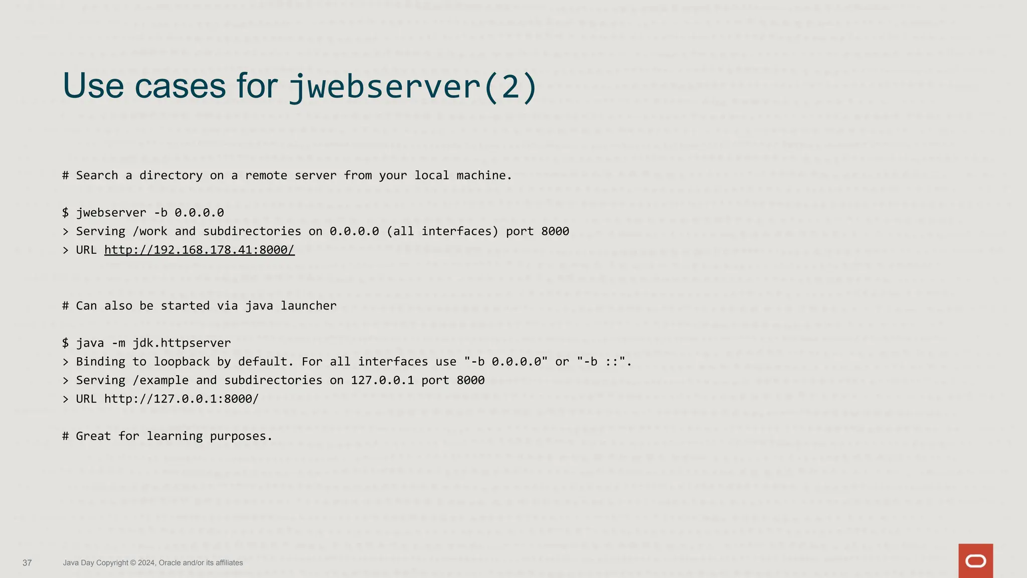 # Search a directory on a remote server from your local machine.
$ jwebserver -b 0.0.0.0
> Serving /work and subdirectories on 0.0.0.0 (all interfaces) port 8000
> URL http://192.168.178.41:8000/
# Can also be started via java launcher
$ java -m jdk.httpserver
> Binding to loopback by default. For all interfaces use "-b 0.0.0.0" or "-b ::".
> Serving /example and subdirectories on 127.0.0.1 port 8000
> URL http://127.0.0.1:8000/
# Great for learning purposes.
Use cases for jwebserver(2)
37 Java Day Copyright © 2024, Oracle and/or its affiliates
 