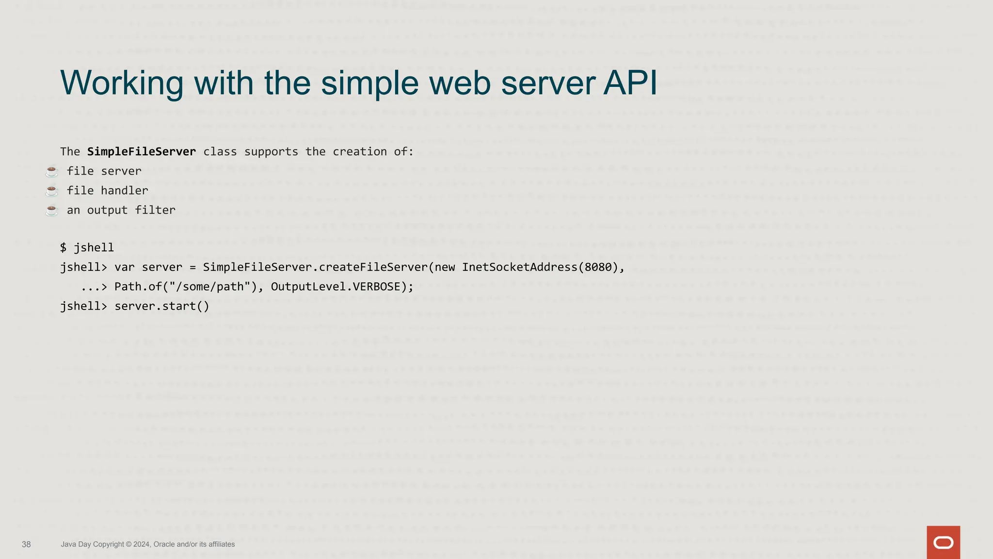 The SimpleFileServer class supports the creation of:
☕ file server
☕ file handler
☕ an output filter
$ jshell
jshell> var server = SimpleFileServer.createFileServer(new InetSocketAddress(8080),
...> Path.of("/some/path"), OutputLevel.VERBOSE);
jshell> server.start()
Working with the simple web server API
38 Java Day Copyright © 2024, Oracle and/or its affiliates
 