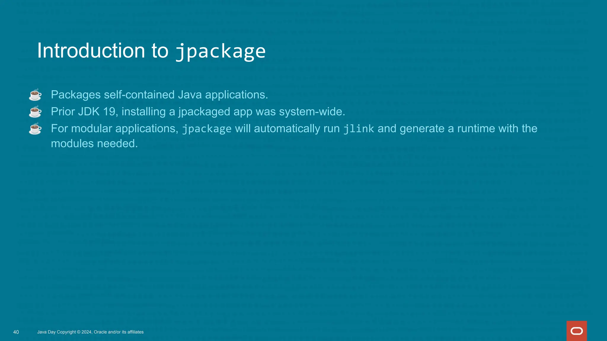 Introduction to jpackage
☕ Packages self-contained Java applications.
☕ Prior JDK 19, installing a jpackaged app was system-wide.
☕ For modular applications, jpackage will automatically run jlink and generate a runtime with the
modules needed.
Java Day Copyright © 2024, Oracle and/or its affiliates
40
 