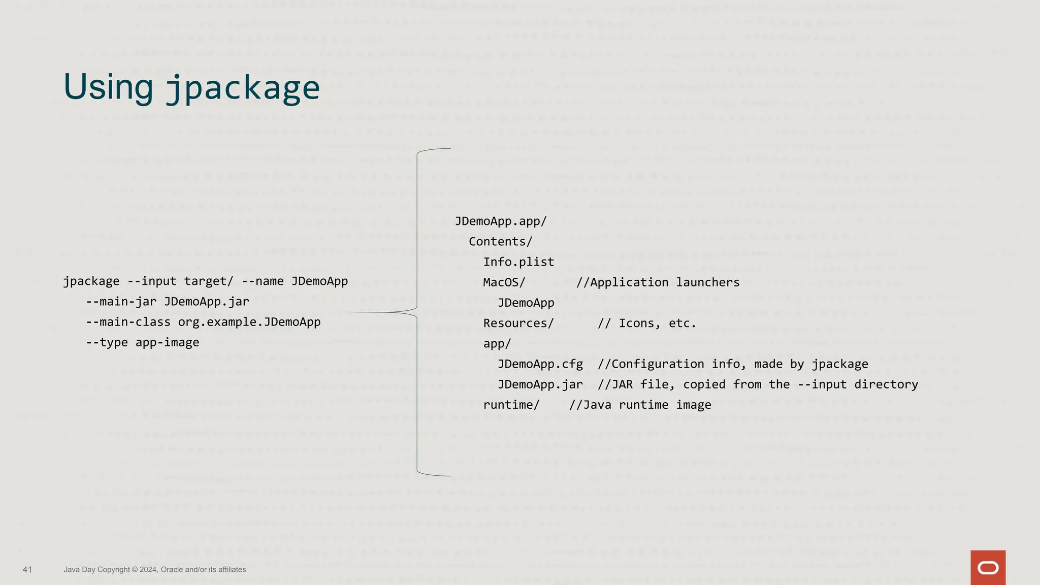 jpackage --input target/ --name JDemoApp
--main-jar JDemoApp.jar
--main-class org.example.JDemoApp
--type app-image
Using jpackage
41 Java Day Copyright © 2024, Oracle and/or its affiliates
JDemoApp.app/
Contents/
Info.plist
MacOS/ //Application launchers
JDemoApp
Resources/ // Icons, etc.
app/
JDemoApp.cfg //Configuration info, made by jpackage
JDemoApp.jar //JAR file, copied from the --input directory
runtime/ //Java runtime image
 
