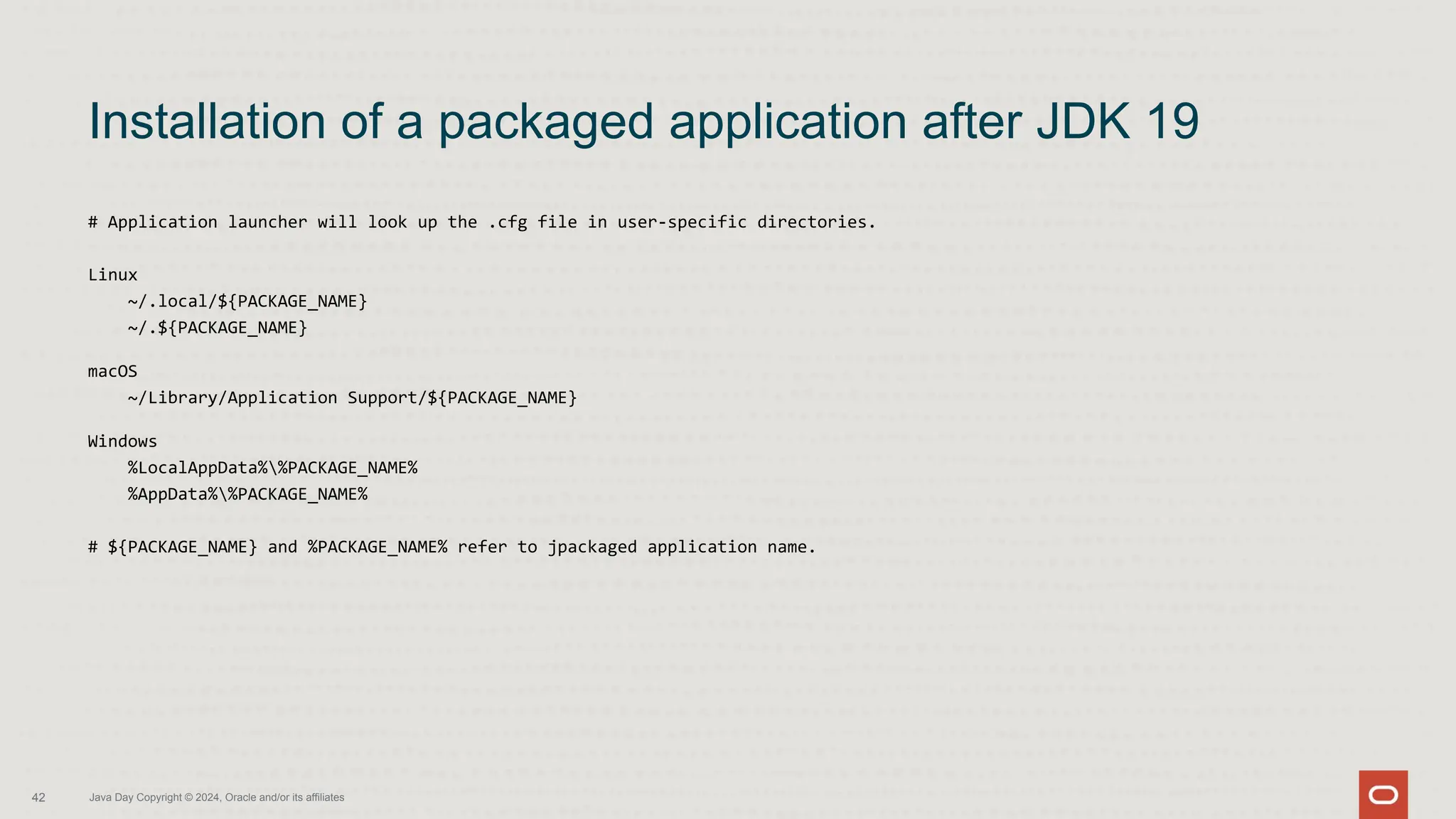 # Application launcher will look up the .cfg file in user-specific directories.
Linux
~/.local/${PACKAGE_NAME}
~/.${PACKAGE_NAME}
macOS
~/Library/Application Support/${PACKAGE_NAME}
Windows
%LocalAppData%%PACKAGE_NAME%
%AppData%%PACKAGE_NAME%
# ${PACKAGE_NAME} and %PACKAGE_NAME% refer to jpackaged application name.
Installation of a packaged application after JDK 19
42 Java Day Copyright © 2024, Oracle and/or its affiliates
 