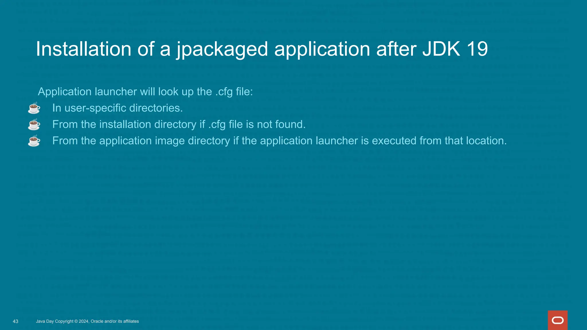Installation of a jpackaged application after JDK 19
Application launcher will look up the .cfg file:
☕ In user-specific directories.
☕ From the installation directory if .cfg file is not found.
☕ From the application image directory if the application launcher is executed from that location.
Java Day Copyright © 2024, Oracle and/or its affiliates
43
 