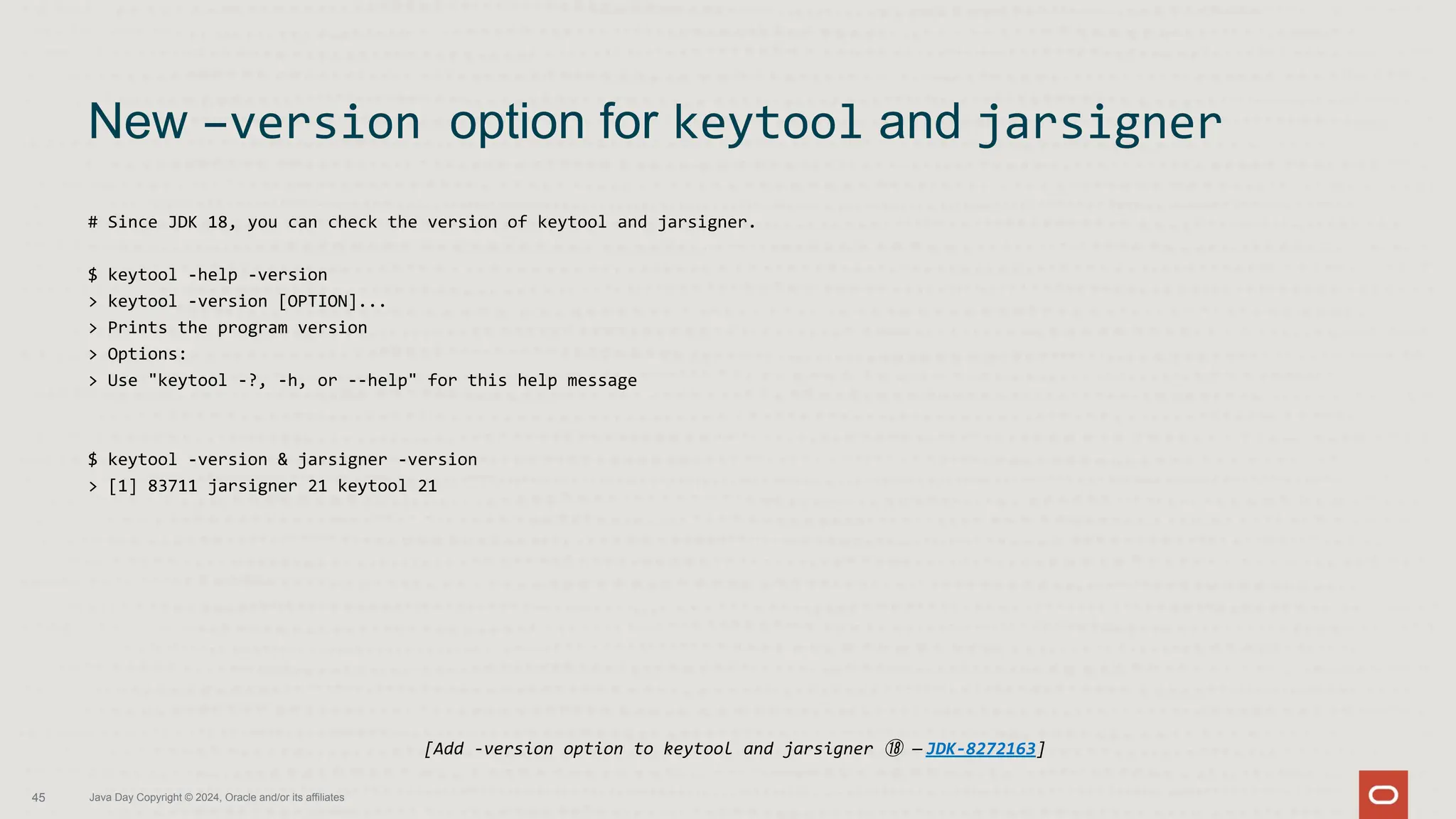 # Since JDK 18, you can check the version of keytool and jarsigner.
$ keytool -help -version
> keytool -version [OPTION]...
> Prints the program version
> Options:
> Use "keytool -?, -h, or --help" for this help message
$ keytool -version & jarsigner -version
> [1] 83711 jarsigner 21 keytool 21
New –version option for keytool and jarsigner
45 Java Day Copyright © 2024, Oracle and/or its affiliates
[Add -version option to keytool and jarsigner ⑱ — JDK-8272163]
 