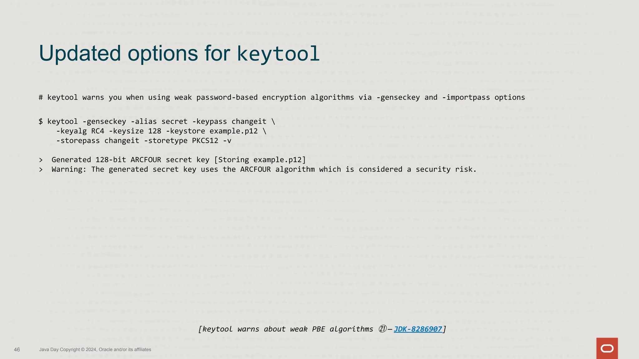 # keytool warns you when using weak password-based encryption algorithms via -genseckey and -importpass options
$ keytool -genseckey -alias secret -keypass changeit 
-keyalg RC4 -keysize 128 -keystore example.p12 
-storepass changeit -storetype PKCS12 -v
> Generated 128-bit ARCFOUR secret key [Storing example.p12]
> Warning: The generated secret key uses the ARCFOUR algorithm which is considered a security risk.
Updated options for keytool
46 Java Day Copyright © 2024, Oracle and/or its affiliates
[keytool warns about weak PBE algorithms ㉑ — JDK-8286907]
 