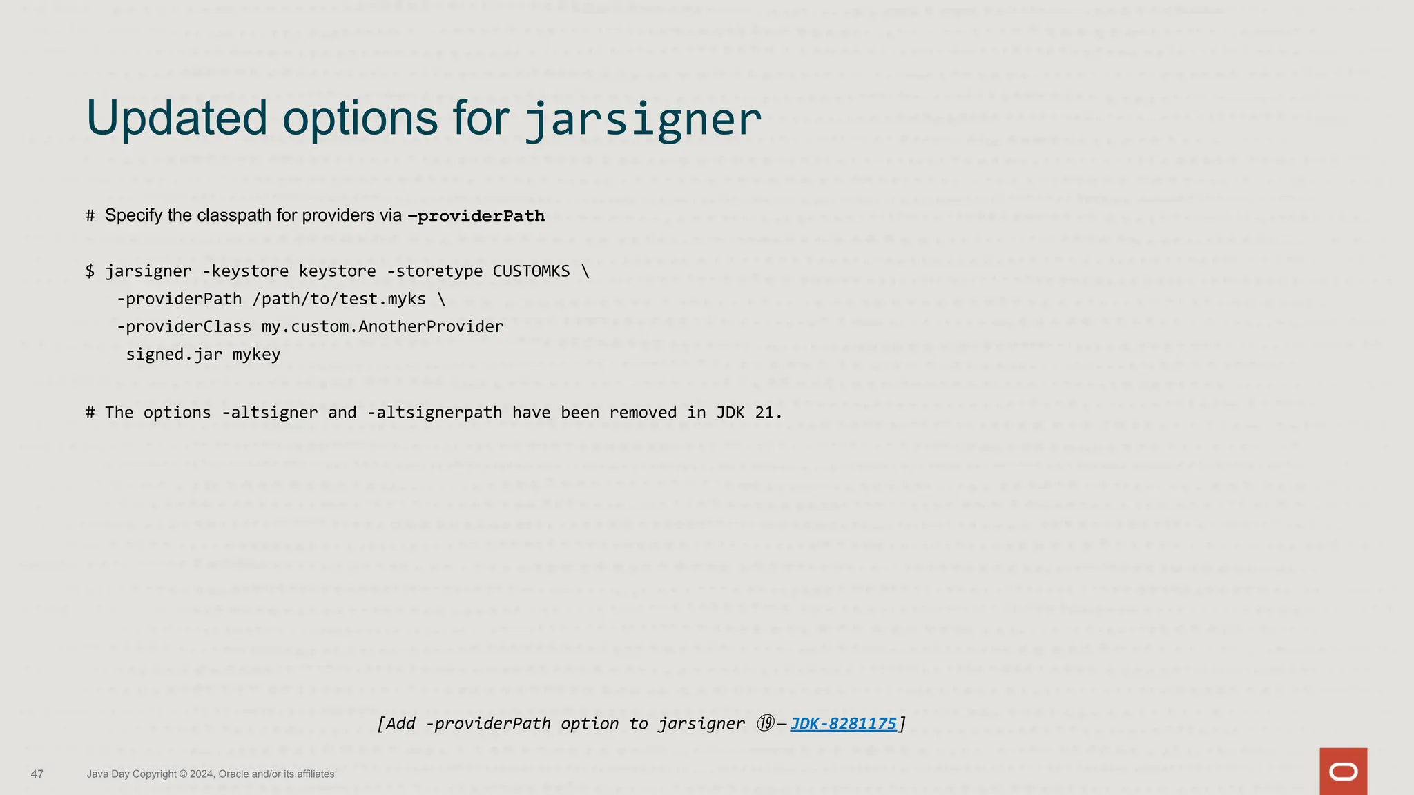 # Specify the classpath for providers via –providerPath
$ jarsigner -keystore keystore -storetype CUSTOMKS 
-providerPath /path/to/test.myks 
-providerClass my.custom.AnotherProvider
signed.jar mykey
# The options -altsigner and -altsignerpath have been removed in JDK 21.
Updated options for jarsigner
47 Java Day Copyright © 2024, Oracle and/or its affiliates
[Add -providerPath option to jarsigner ⑲ — JDK-8281175]
 