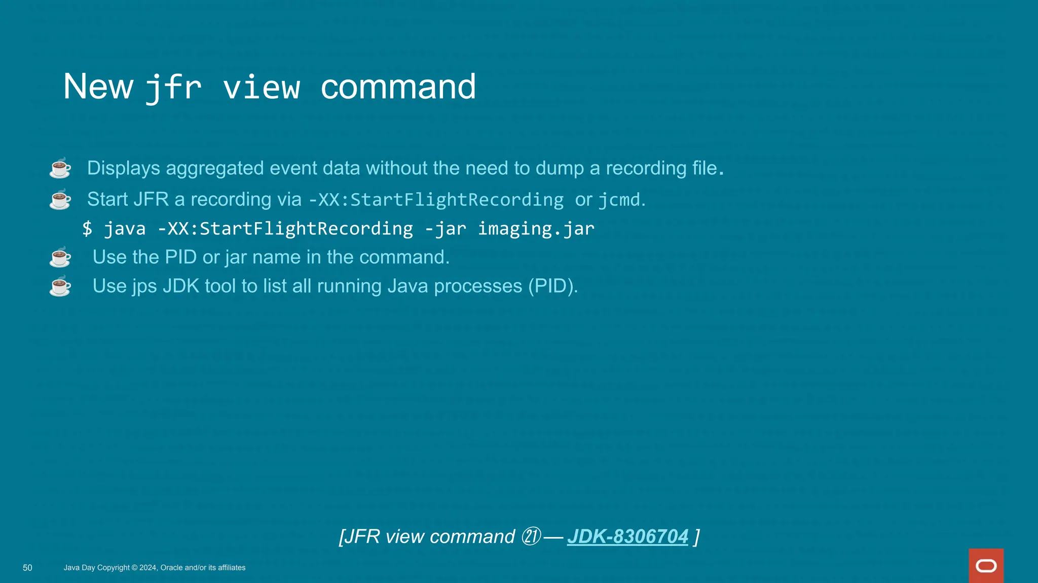 New jfr view command
☕ Displays aggregated event data without the need to dump a recording file.
☕ Start JFR a recording via -XX:StartFlightRecording or jcmd.
$ java -XX:StartFlightRecording -jar imaging.jar
☕ Use the PID or jar name in the command.
☕ Use jps JDK tool to list all running Java processes (PID).
Java Day Copyright © 2024, Oracle and/or its affiliates
50
[JFR view command ㉑ — JDK-8306704 ]
 