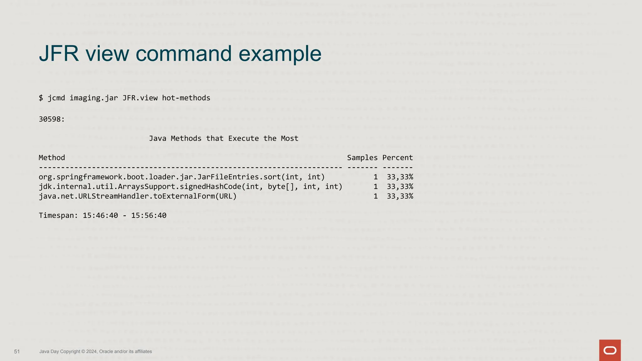 $ jcmd imaging.jar JFR.view hot-methods
30598:
Java Methods that Execute the Most
Method Samples Percent
--------------------------------------------------------------------- ------- -------
org.springframework.boot.loader.jar.JarFileEntries.sort(int, int) 1 33,33%
jdk.internal.util.ArraysSupport.signedHashCode(int, byte[], int, int) 1 33,33%
java.net.URLStreamHandler.toExternalForm(URL) 1 33,33%
Timespan: 15:46:40 - 15:56:40
JFR view command example
51 Java Day Copyright © 2024, Oracle and/or its affiliates
 