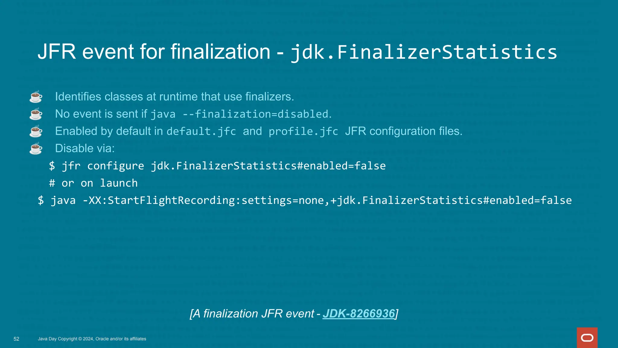 Java Day Copyright © 2024, Oracle and/or its affiliates
JFR event for finalization - jdk.FinalizerStatistics
☕ Identifies classes at runtime that use finalizers.
☕ No event is sent if java --finalization=disabled.
☕ Enabled by default in default.jfc and profile.jfc JFR configuration files.
☕ Disable via:
$ jfr configure jdk.FinalizerStatistics#enabled=false
# or on launch
$ java -XX:StartFlightRecording:settings=none,+jdk.FinalizerStatistics#enabled=false
52
[A finalization JFR event - JDK-8266936]
 