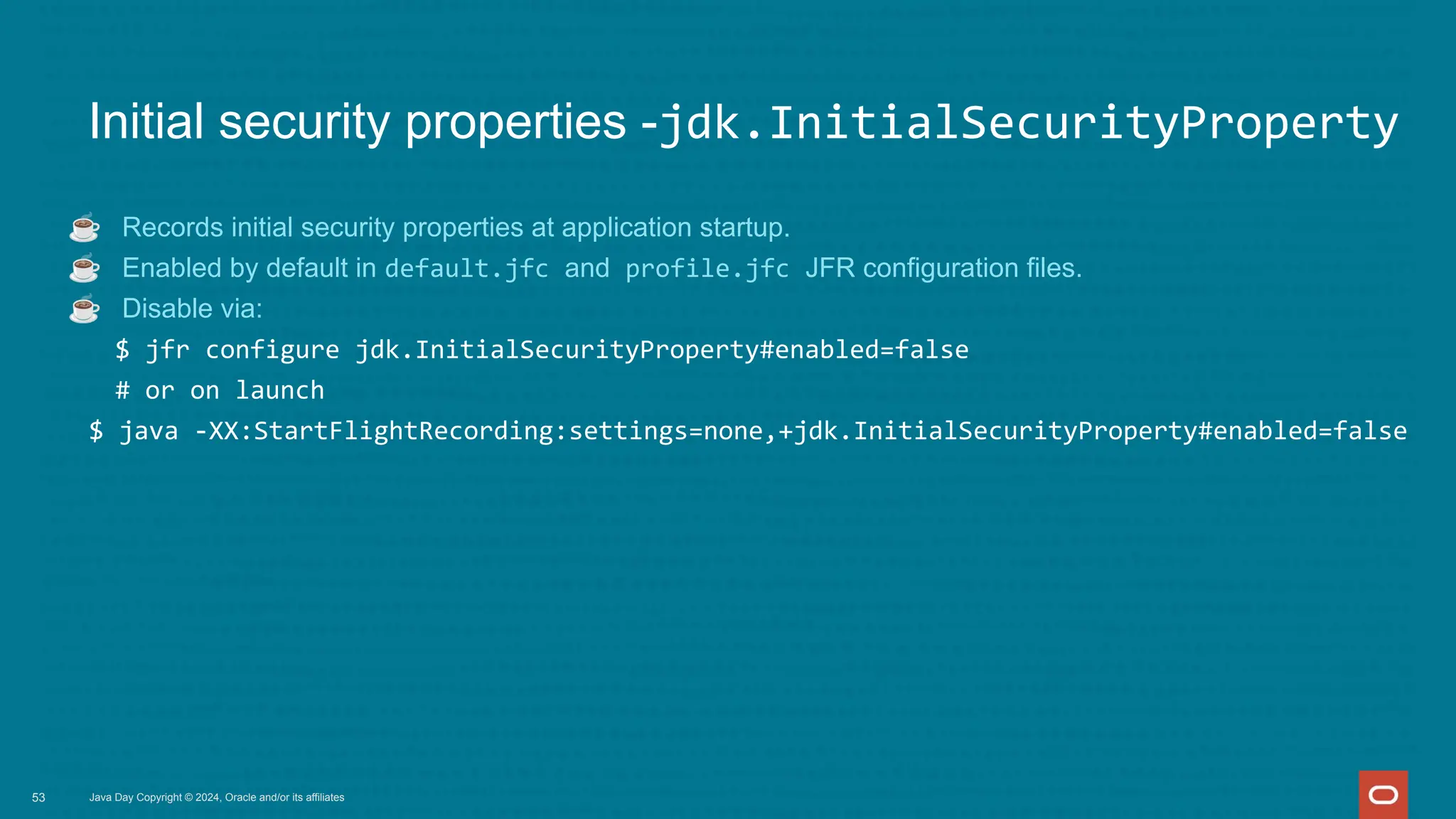 Java Day Copyright © 2024, Oracle and/or its affiliates
Initial security properties -jdk.InitialSecurityProperty
☕ Records initial security properties at application startup.
☕ Enabled by default in default.jfc and profile.jfc JFR configuration files.
☕ Disable via:
$ jfr configure jdk.InitialSecurityProperty#enabled=false
# or on launch
$ java -XX:StartFlightRecording:settings=none,+jdk.InitialSecurityProperty#enabled=false
53
 