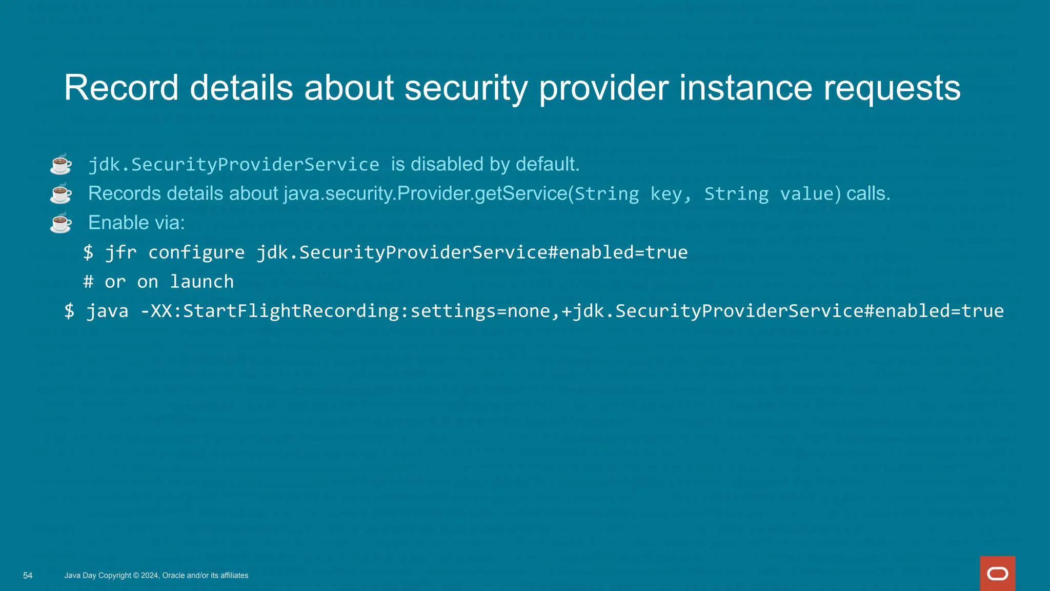 Java Day Copyright © 2024, Oracle and/or its affiliates
Record details about security provider instance requests
☕ jdk.SecurityProviderService is disabled by default.
☕ Records details about java.security.Provider.getService(String key, String value) calls.
☕ Enable via:
$ jfr configure jdk.SecurityProviderService#enabled=true
# or on launch
$ java -XX:StartFlightRecording:settings=none,+jdk.SecurityProviderService#enabled=true
54
 