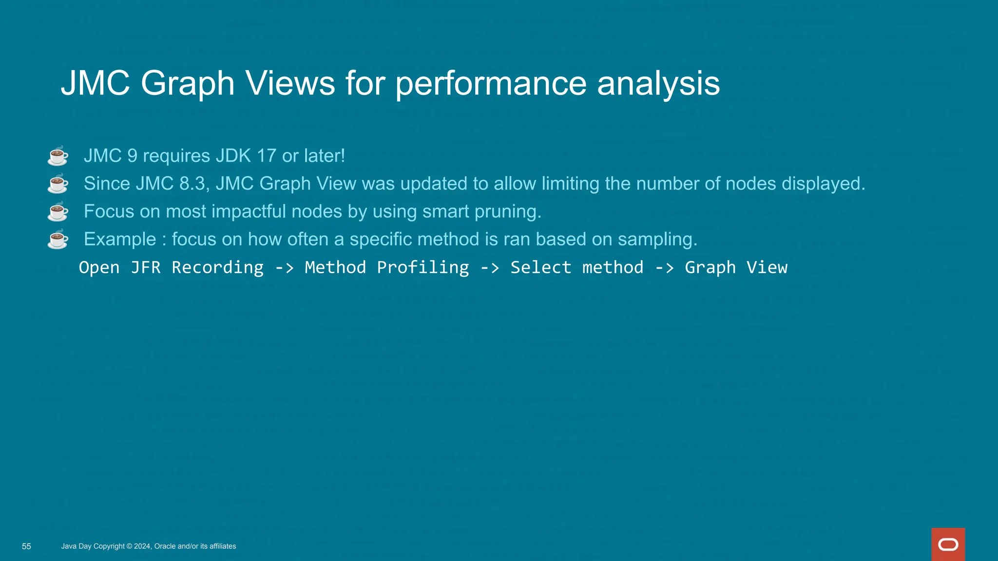 Java Day Copyright © 2024, Oracle and/or its affiliates
JMC Graph Views for performance analysis
☕ JMC 9 requires JDK 17 or later!
☕ Since JMC 8.3, JMC Graph View was updated to allow limiting the number of nodes displayed.
☕ Focus on most impactful nodes by using smart pruning.
☕ Example : focus on how often a specific method is ran based on sampling.
Open JFR Recording -> Method Profiling -> Select method -> Graph View
55
 