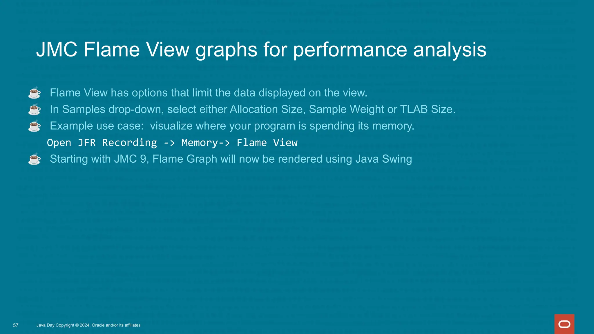 Java Day Copyright © 2024, Oracle and/or its affiliates
JMC Flame View graphs for performance analysis
☕ Flame View has options that limit the data displayed on the view.
☕ In Samples drop-down, select either Allocation Size, Sample Weight or TLAB Size.
☕ Example use case: visualize where your program is spending its memory.
Open JFR Recording -> Memory-> Flame View
☕ Starting with JMC 9, Flame Graph will now be rendered using Java Swing
57
 