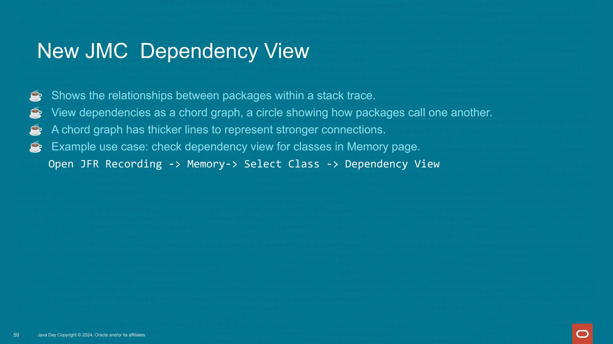 Java Day Copyright © 2024, Oracle and/or its affiliates
New JMC Dependency View
☕ Shows the relationships between packages within a stack trace.
☕ View dependencies as a chord graph, a circle showing how packages call one another.
☕ A chord graph has thicker lines to represent stronger connections.
☕ Example use case: check dependency view for classes in Memory page.
Open JFR Recording -> Memory-> Select Class -> Dependency View
59
 