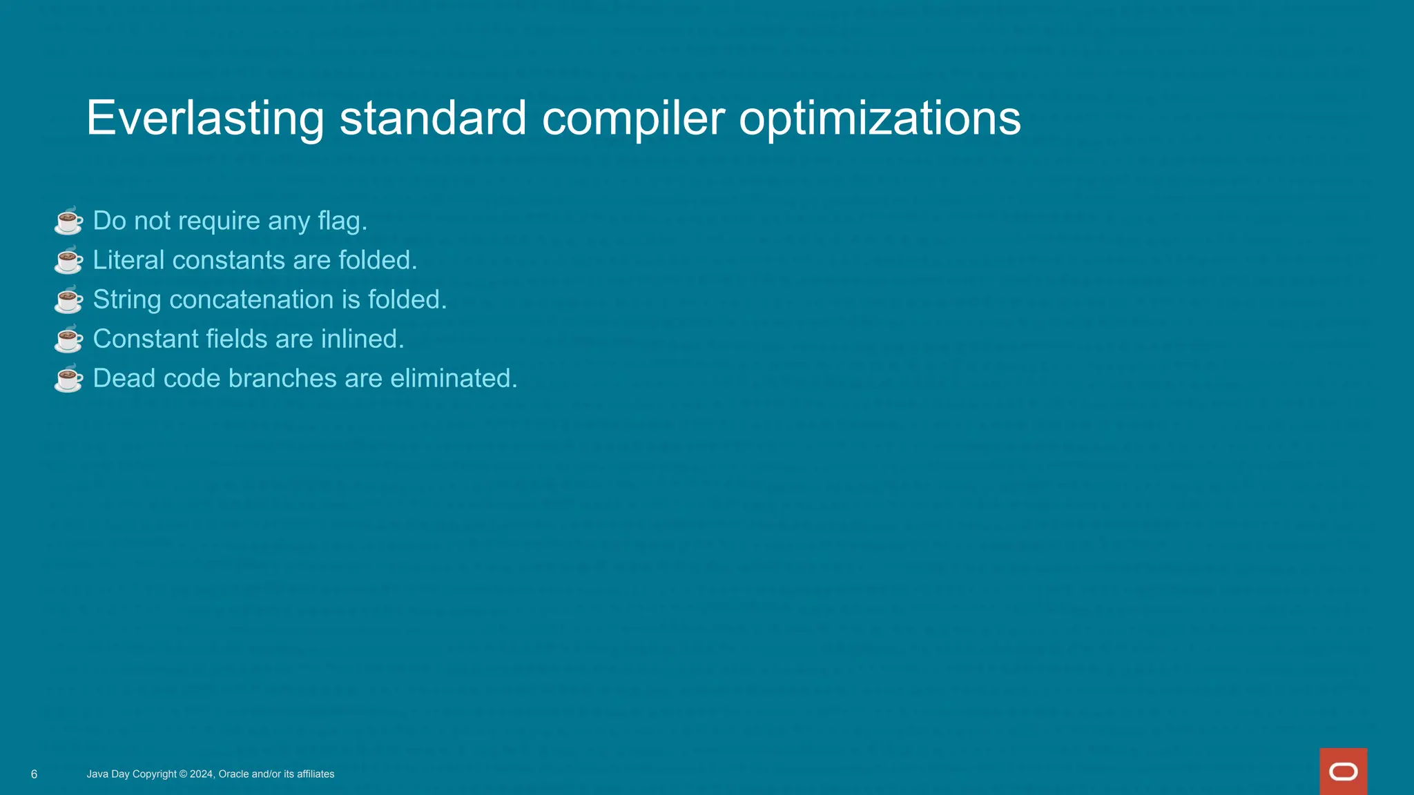 Everlasting standard compiler optimizations
☕ Do not require any flag.
☕ Literal constants are folded.
☕ String concatenation is folded.
☕ Constant fields are inlined.
☕ Dead code branches are eliminated.
Java Day Copyright © 2024, Oracle and/or its affiliates
6
 