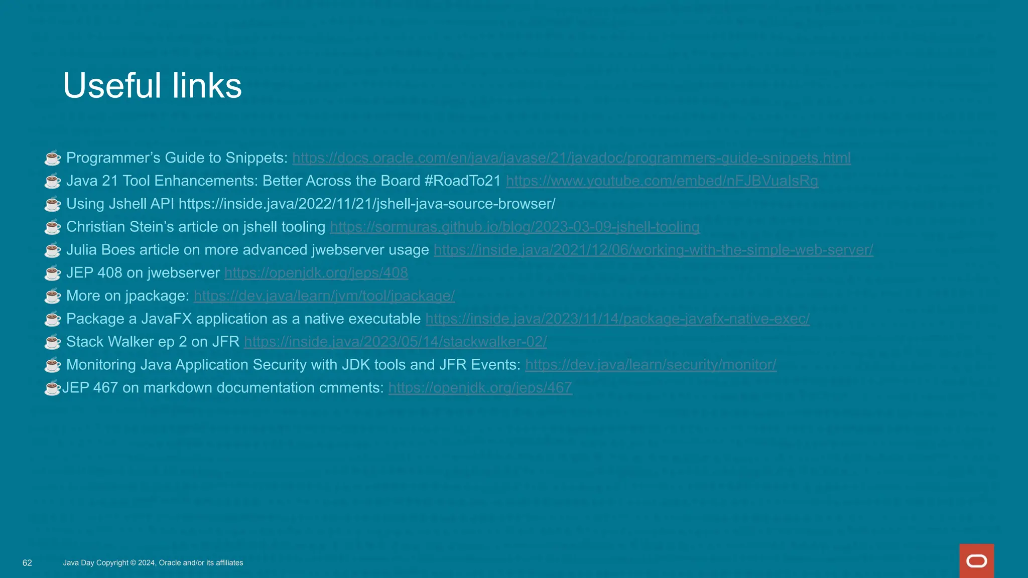 Useful links
☕ Programmer’s Guide to Snippets: https://docs.oracle.com/en/java/javase/21/javadoc/programmers-guide-snippets.html
☕ Java 21 Tool Enhancements: Better Across the Board #RoadTo21 https://www.youtube.com/embed/nFJBVuaIsRg
☕ Using Jshell API https://inside.java/2022/11/21/jshell-java-source-browser/
☕ Christian Stein’s article on jshell tooling https://sormuras.github.io/blog/2023-03-09-jshell-tooling
☕ Julia Boes article on more advanced jwebserver usage https://inside.java/2021/12/06/working-with-the-simple-web-server/
☕ JEP 408 on jwebserver https://openjdk.org/jeps/408
☕ More on jpackage: https://dev.java/learn/jvm/tool/jpackage/
☕ Package a JavaFX application as a native executable https://inside.java/2023/11/14/package-javafx-native-exec/
☕ Stack Walker ep 2 on JFR https://inside.java/2023/05/14/stackwalker-02/
☕ Monitoring Java Application Security with JDK tools and JFR Events: https://dev.java/learn/security/monitor/
☕JEP 467 on markdown documentation cmments: https://openjdk.org/jeps/467
Java Day Copyright © 2024, Oracle and/or its affiliates
62
 