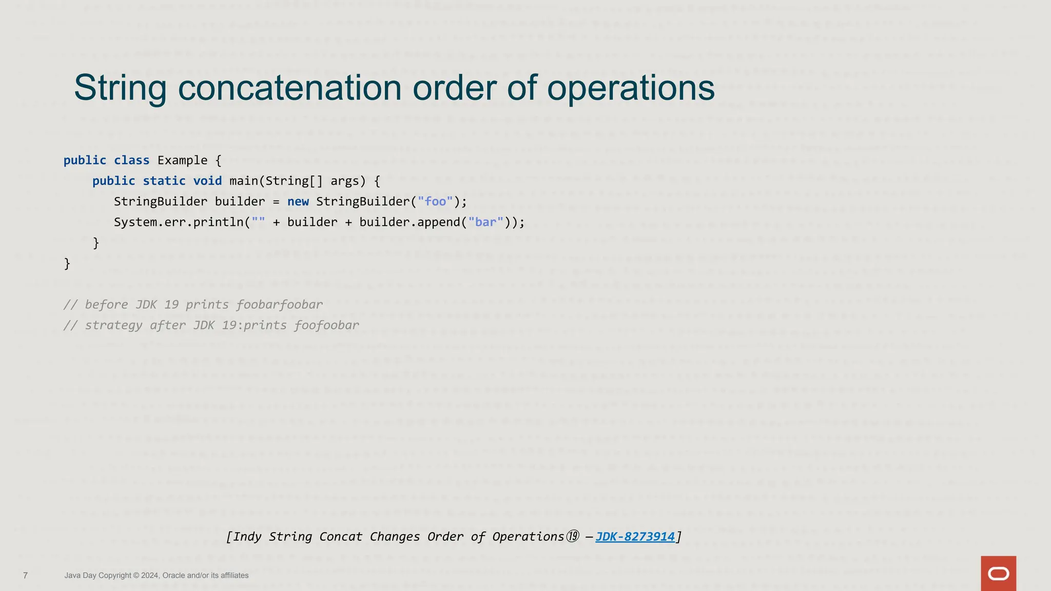 public class Example {
public static void main(String[] args) {
StringBuilder builder = new StringBuilder("foo");
System.err.println("" + builder + builder.append("bar"));
}
}
// before JDK 19 prints foobarfoobar
// strategy after JDK 19:prints foofoobar
String concatenation order of operations
7 Java Day Copyright © 2024, Oracle and/or its affiliates
[Indy String Concat Changes Order of Operations⑲ — JDK-8273914]
 