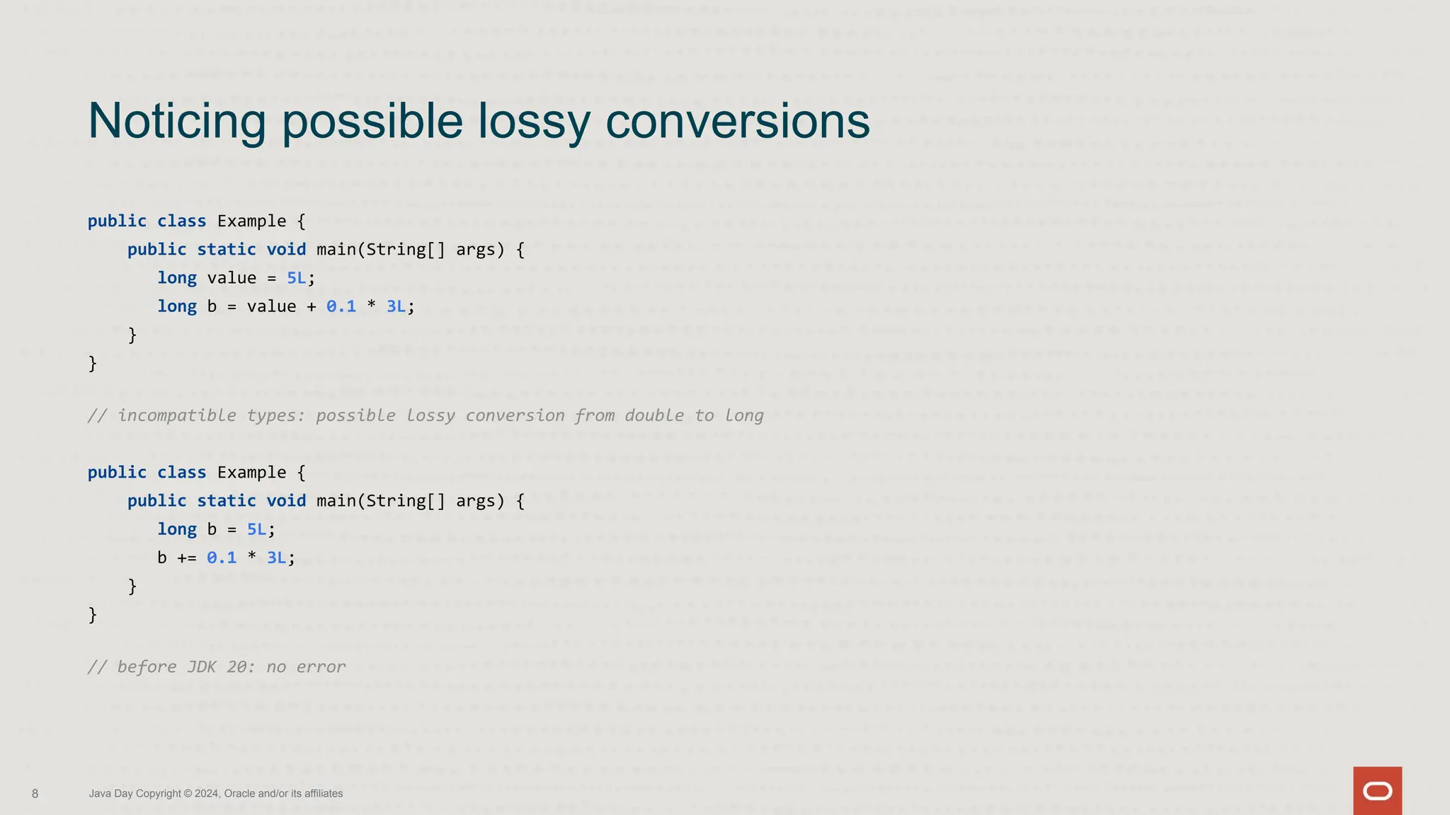 public class Example {
public static void main(String[] args) {
long value = 5L;
long b = value + 0.1 * 3L;
}
}
// incompatible types: possible lossy conversion from double to long
public class Example {
public static void main(String[] args) {
long b = 5L;
b += 0.1 * 3L;
}
}
// before JDK 20: no error
Noticing possible lossy conversions
8 Java Day Copyright © 2024, Oracle and/or its affiliates
 