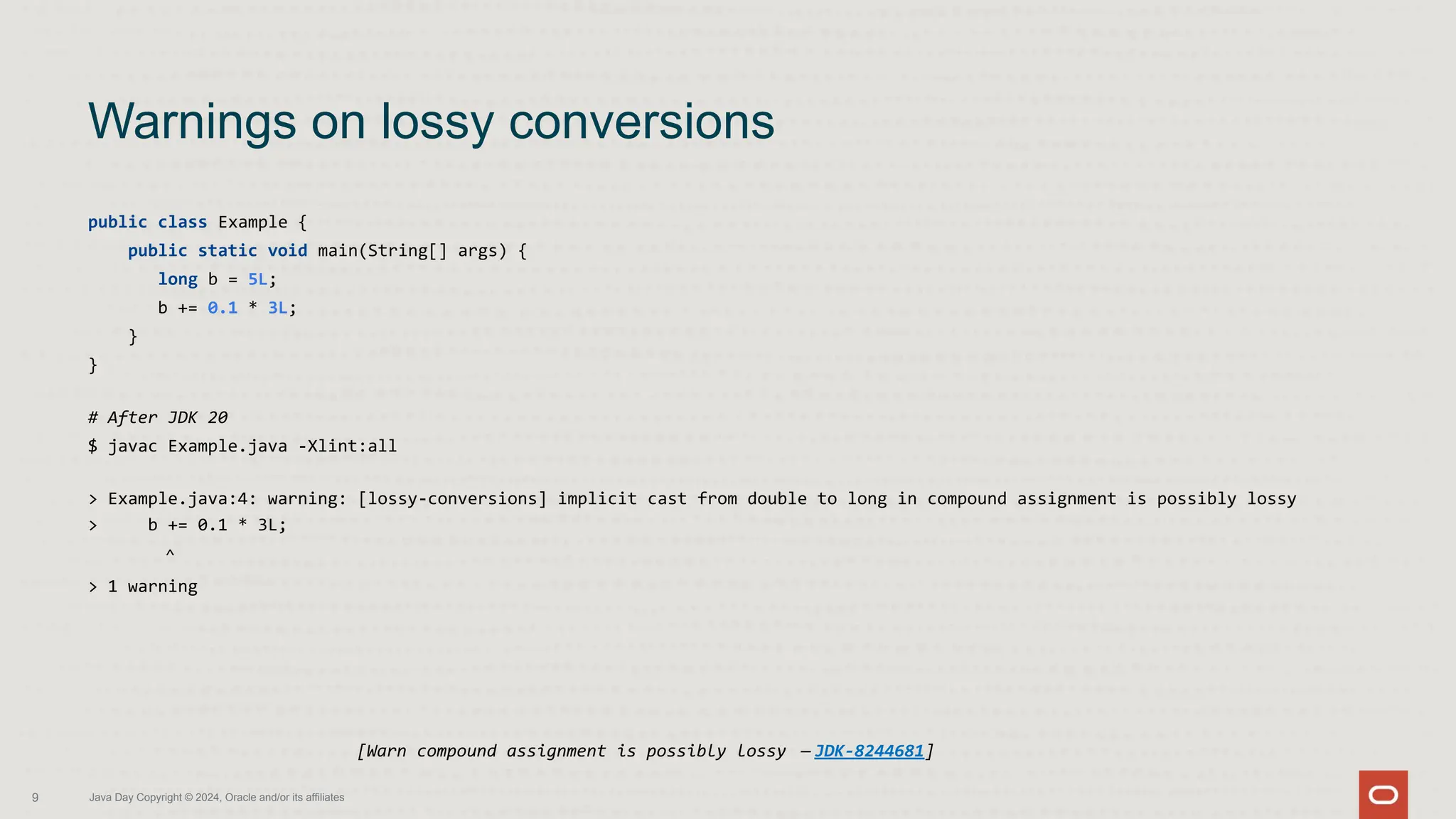 public class Example {
public static void main(String[] args) {
long b = 5L;
b += 0.1 * 3L;
}
}
# After JDK 20
$ javac Example.java -Xlint:all
> Example.java:4: warning: [lossy-conversions] implicit cast from double to long in compound assignment is possibly lossy
> b += 0.1 * 3L;
^
> 1 warning
Warnings on lossy conversions
9 Java Day Copyright © 2024, Oracle and/or its affiliates
[Warn compound assignment is possibly lossy — JDK-8244681]
 