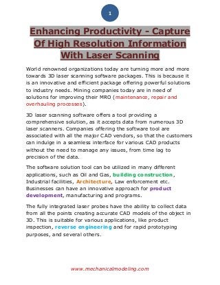 www.mechanicalmodeling.com
1
Enhancing Productivity - Capture
Of High Resolution Information
With Laser Scanning
World renowned organizations today are turning more and more
towards 3D laser scanning software packages. This is because it
is an innovative and efficient package offering powerful solutions
to industry needs. Mining companies today are in need of
solutions for improving their MRO (maintenance, repair and
overhauling processes).
3D laser scanning software offers a tool providing a
comprehensive solution, as it accepts data from numerous 3D
laser scanners. Companies offering the software tool are
associated with all the major CAD vendors, so that the customers
can indulge in a seamless interface for various CAD products
without the need to manage any issues, from time lag to
precision of the data.
The software solution tool can be utilized in many different
applications, such as Oil and Gas, building construction,
Industrial facilities, Architecture, Law enforcement etc.
Businesses can have an innovative approach for product
development, manufacturing and programs.
The fully integrated laser probes have the ability to collect data
from all the points creating accurate CAD models of the object in
3D. This is suitable for various applications, like product
inspection, reverse engineering and for rapid prototyping
purposes, and several others.
 