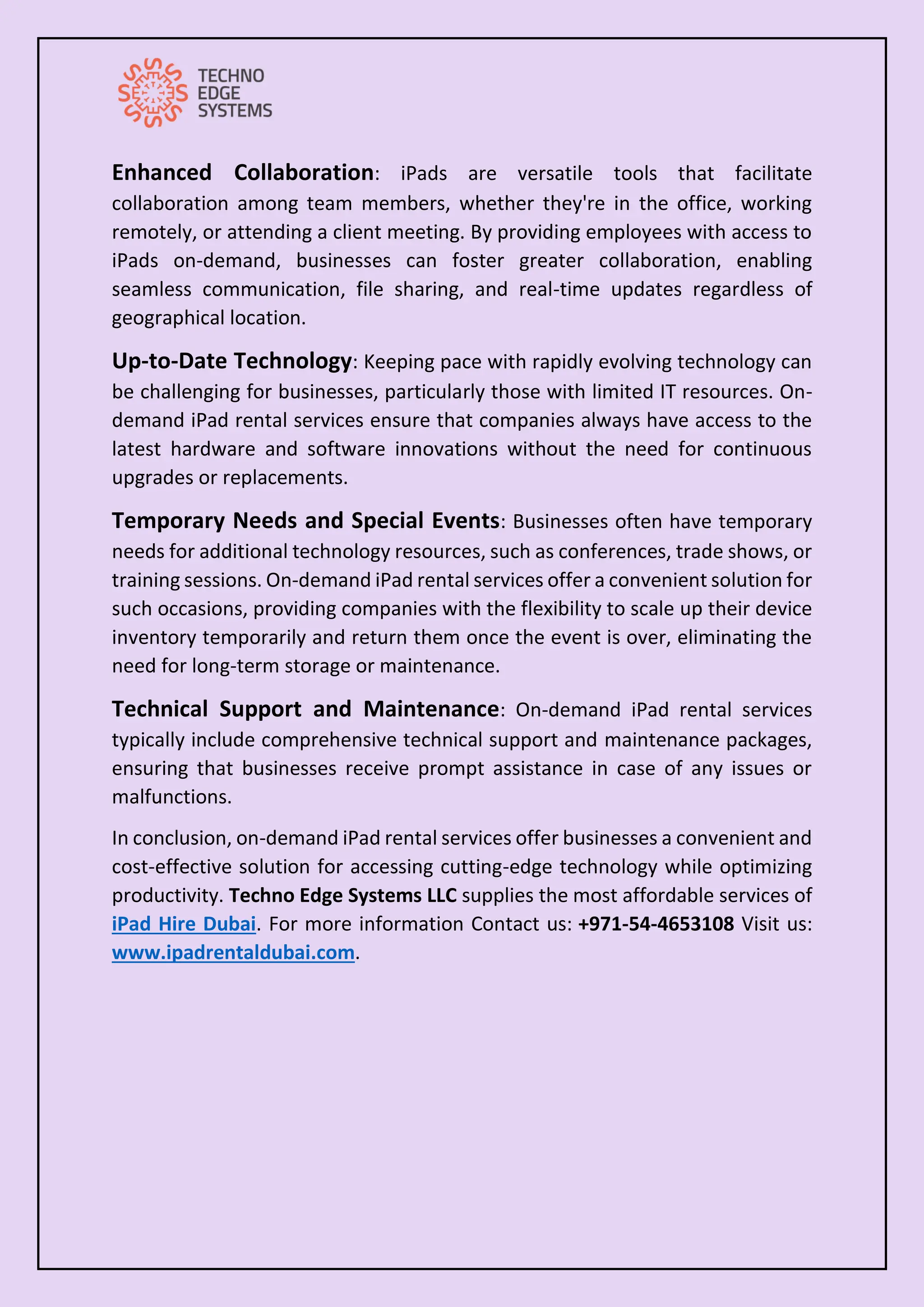 Enhanced Collaboration: iPads are versatile tools that facilitate
collaboration among team members, whether they're in the office, working
remotely, or attending a client meeting. By providing employees with access to
iPads on-demand, businesses can foster greater collaboration, enabling
seamless communication, file sharing, and real-time updates regardless of
geographical location.
Up-to-Date Technology: Keeping pace with rapidly evolving technology can
be challenging for businesses, particularly those with limited IT resources. On-
demand iPad rental services ensure that companies always have access to the
latest hardware and software innovations without the need for continuous
upgrades or replacements.
Temporary Needs and Special Events: Businesses often have temporary
needs for additional technology resources, such as conferences, trade shows, or
training sessions. On-demand iPad rental services offer a convenient solution for
such occasions, providing companies with the flexibility to scale up their device
inventory temporarily and return them once the event is over, eliminating the
need for long-term storage or maintenance.
Technical Support and Maintenance: On-demand iPad rental services
typically include comprehensive technical support and maintenance packages,
ensuring that businesses receive prompt assistance in case of any issues or
malfunctions.
In conclusion, on-demand iPad rental services offer businesses a convenient and
cost-effective solution for accessing cutting-edge technology while optimizing
productivity. Techno Edge Systems LLC supplies the most affordable services of
iPad Hire Dubai. For more information Contact us: +971-54-4653108 Visit us:
www.ipadrentaldubai.com.
 