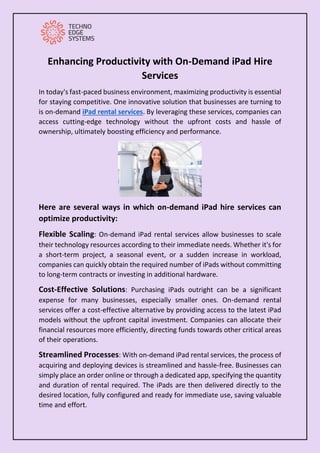 Enhancing Productivity with On-Demand iPad Hire
Services
In today's fast-paced business environment, maximizing productivity is essential
for staying competitive. One innovative solution that businesses are turning to
is on-demand iPad rental services. By leveraging these services, companies can
access cutting-edge technology without the upfront costs and hassle of
ownership, ultimately boosting efficiency and performance.
Here are several ways in which on-demand iPad hire services can
optimize productivity:
Flexible Scaling: On-demand iPad rental services allow businesses to scale
their technology resources according to their immediate needs. Whether it's for
a short-term project, a seasonal event, or a sudden increase in workload,
companies can quickly obtain the required number of iPads without committing
to long-term contracts or investing in additional hardware.
Cost-Effective Solutions: Purchasing iPads outright can be a significant
expense for many businesses, especially smaller ones. On-demand rental
services offer a cost-effective alternative by providing access to the latest iPad
models without the upfront capital investment. Companies can allocate their
financial resources more efficiently, directing funds towards other critical areas
of their operations.
Streamlined Processes: With on-demand iPad rental services, the process of
acquiring and deploying devices is streamlined and hassle-free. Businesses can
simply place an order online or through a dedicated app, specifying the quantity
and duration of rental required. The iPads are then delivered directly to the
desired location, fully configured and ready for immediate use, saving valuable
time and effort.
 