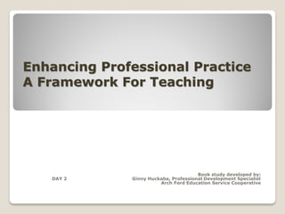 Enhancing Professional Practice
A Framework For Teaching



                            --Charlotte Danielson


                                       Book study developed by:
   DAY 2      Ginny Huckaba, Professional Development Specialist
                        Arch Ford Education Service Cooperative
 