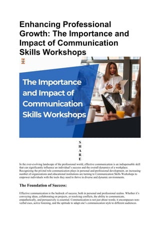 Enhancing Professional
Growth: The Importance and
Impact of Communication
Skills Workshops
S
H
A
R
E
In the ever-evolving landscape of the professional world, effective communication is an indispensable skill
that can significantly influence an individual’s success and the overall dynamics of a workplace.
Recognizing the pivotal role communication plays in personal and professional development, an increasing
number of organizations and educational institutions are turning to Communication Skills Workshops to
empower individuals with the tools they need to thrive in diverse and dynamic environments.
The Foundation of Success:
Effective communication is the bedrock of success, both in personal and professional realms. Whether it’s
conveying ideas, collaborating on projects, or resolving conflicts, the ability to communicate,
empathetically, and persuasively is essential. Communication is not just about words; it encompasses non-
verbal cues, active listening, and the aptitude to adapt one’s communication style to different audiences.
 