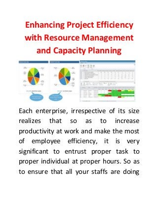 Enhancing Project Efficiency
with Resource Management
and Capacity Planning
Each enterprise, irrespective of its size
realizes that so as to increase
productivity at work and make the most
of employee efficiency, it is very
significant to entrust proper task to
proper individual at proper hours. So as
to ensure that all your staffs are doing
 