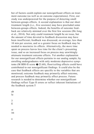 ber of factors could explain our nonsignificant effects on treat-
ment outcome (as well as on outcome expectations). First, our
study was underpowered for the purpose of detecting small
between-groups effects. A second explanation is that our short
treatment length (i.e., five sessions) may have precluded some
between-groups effects. Indeed, the benefits of outcome feed-
back are relatively minimal over the first few sessions (De Jong
et al., 2014). Not only could treatment length be an issue, but
the amount of time devoted to feedback discussion may have
been insufficient; feedback was discussed, on average, less than
10 min per session, and so a greater focus on feedback may be
needed to maximize its effects. Alternatively, the more time
spent on process leaves less time for the client’s presenting
issue, and so an increased focus on process may unwittingly
attenuate treatment outcome effects. Yet another explanation
for our nonsignificant effects pertains to our analog sample; by
enrolling undergraduates with only moderate depressive symp-
toms (M BDI-II score � 23.68), floor/ceiling effects could have
contributed to our nonsignificant findings. It could also be the
case that feedback effects are specific to the variables that are
monitored; outcome feedback may primarily affect outcome,
and process feedback may primarily affect process. Future
research is needed to determine whether our nonsignificant
findings reflect Type II errors or reflect inherent limitations of
the feedback system.T
ab
le
3
E
st
im
a
 