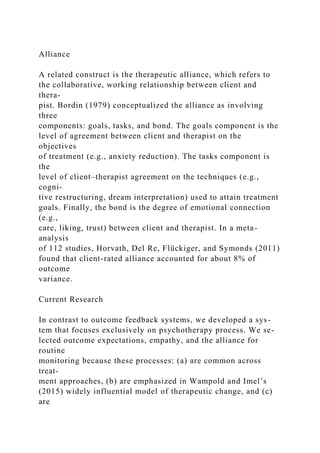 Alliance
A related construct is the therapeutic alliance, which refers to
the collaborative, working relationship between client and
thera-
pist. Bordin (1979) conceptualized the alliance as involving
three
components: goals, tasks, and bond. The goals component is the
level of agreement between client and therapist on the
objectives
of treatment (e.g., anxiety reduction). The tasks component is
the
level of client–therapist agreement on the techniques (e.g.,
cogni-
tive restructuring, dream interpretation) used to attain treatment
goals. Finally, the bond is the degree of emotional connection
(e.g.,
care, liking, trust) between client and therapist. In a meta-
analysis
of 112 studies, Horvath, Del Re, Flückiger, and Symonds (2011)
found that client-rated alliance accounted for about 8% of
outcome
variance.
Current Research
In contrast to outcome feedback systems, we developed a sys-
tem that focuses exclusively on psychotherapy process. We se-
lected outcome expectations, empathy, and the alliance for
routine
monitoring because these processes: (a) are common across
treat-
ment approaches, (b) are emphasized in Wampold and Imel’s
(2015) widely influential model of therapeutic change, and (c)
are
 
