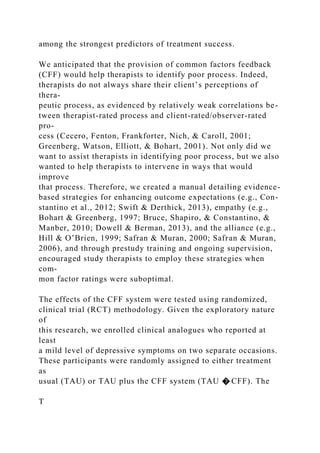 among the strongest predictors of treatment success.
We anticipated that the provision of common factors feedback
(CFF) would help therapists to identify poor process. Indeed,
therapists do not always share their client’s perceptions of
thera-
peutic process, as evidenced by relatively weak correlations be-
tween therapist-rated process and client-rated/observer-rated
pro-
cess (Cecero, Fenton, Frankforter, Nich, & Caroll, 2001;
Greenberg, Watson, Elliott, & Bohart, 2001). Not only did we
want to assist therapists in identifying poor process, but we also
wanted to help therapists to intervene in ways that would
improve
that process. Therefore, we created a manual detailing evidence-
based strategies for enhancing outcome expectations (e.g., Con-
stantino et al., 2012; Swift & Derthick, 2013), empathy (e.g.,
Bohart & Greenberg, 1997; Bruce, Shapiro, & Constantino, &
Manber, 2010; Dowell & Berman, 2013), and the alliance (e.g.,
Hill & O’Brien, 1999; Safran & Muran, 2000; Safran & Muran,
2006), and through prestudy training and ongoing supervision,
encouraged study therapists to employ these strategies when
com-
mon factor ratings were suboptimal.
The effects of the CFF system were tested using randomized,
clinical trial (RCT) methodology. Given the exploratory nature
of
this research, we enrolled clinical analogues who reported at
least
a mild level of depressive symptoms on two separate occasions.
These participants were randomly assigned to either treatment
as
usual (TAU) or TAU plus the CFF system (TAU � CFF). The
T
 
