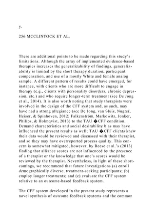 y.
256 MCCLINTOCK ET AL.
There are additional points to be made regarding this study’s
limitations. Although the array of implemented evidence-based
therapies increases the generalizability of findings, generaliz-
ability is limited by the short therapy duration, participant
compensation, and use of a mostly White and female analog
sample. A different pattern of results could have emerged, for
instance, with clients who are more difficult to engage in
therapy (e.g., clients with personality disorders, chronic depres-
sion, etc.) and who require longer-term treatment (see De Jong
et al., 2014). It is also worth noting that study therapists were
involved in the design of the CFF system and, as such, may
have had a strong allegiance (see De Jong, van Sluis, Nugter,
Heiser, & Spinhoven, 2012; Falkenström, Markowitz, Jonker,
Philips, & Holmqvist, 2013) to the TAU � CFF condition.
Demand characteristics and social desirability bias may have
influenced the present results as well; TAU � CFF clients knew
their data would be reviewed and discussed with their therapist,
and so they may have overreported process quality. This con-
cern is somewhat mitigated, however, by Reese et al.’s (2013)
finding that alliance scores are not influenced by the presence
of a therapist or the knowledge that one’s scores would be
reviewed by the therapist. Nevertheless, in light of these short-
comings, we recommend that future investigations (a) enroll
demographically diverse, treatment-seeking participants; (b)
employ longer treatments; and (c) evaluate the CFF system
relative to an outcome-based feedback system.
The CFF system developed in the present study represents a
novel synthesis of outcome feedback systems and the common
 