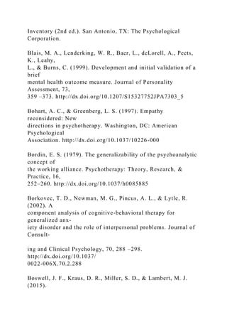 Inventory (2nd ed.). San Antonio, TX: The Psychological
Corporation.
Blais, M. A., Lenderking, W. R., Baer, L., deLorell, A., Peets,
K., Leahy,
L., & Burns, C. (1999). Development and initial validation of a
brief
mental health outcome measure. Journal of Personality
Assessment, 73,
359 –373. http://dx.doi.org/10.1207/S15327752JPA7303_5
Bohart, A. C., & Greenberg, L. S. (1997). Empathy
reconsidered: New
directions in psychotherapy. Washington, DC: American
Psychological
Association. http://dx.doi.org/10.1037/10226-000
Bordin, E. S. (1979). The generalizability of the psychoanalytic
concept of
the working alliance. Psychotherapy: Theory, Research, &
Practice, 16,
252–260. http://dx.doi.org/10.1037/h0085885
Borkovec, T. D., Newman, M. G., Pincus, A. L., & Lytle, R.
(2002). A
component analysis of cognitive-behavioral therapy for
generalized anx-
iety disorder and the role of interpersonal problems. Journal of
Consult-
ing and Clinical Psychology, 70, 288 –298.
http://dx.doi.org/10.1037/
0022-006X.70.2.288
Boswell, J. F., Kraus, D. R., Miller, S. D., & Lambert, M. J.
(2015).
 