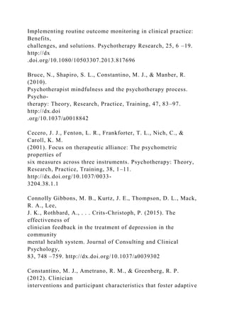 Implementing routine outcome monitoring in clinical practice:
Benefits,
challenges, and solutions. Psychotherapy Research, 25, 6 –19.
http://dx
.doi.org/10.1080/10503307.2013.817696
Bruce, N., Shapiro, S. L., Constantino, M. J., & Manber, R.
(2010).
Psychotherapist mindfulness and the psychotherapy process.
Psycho-
therapy: Theory, Research, Practice, Training, 47, 83–97.
http://dx.doi
.org/10.1037/a0018842
Cecero, J. J., Fenton, L. R., Frankforter, T. L., Nich, C., &
Caroll, K. M.
(2001). Focus on therapeutic alliance: The psychometric
properties of
six measures across three instruments. Psychotherapy: Theory,
Research, Practice, Training, 38, 1–11.
http://dx.doi.org/10.1037/0033-
3204.38.1.1
Connolly Gibbons, M. B., Kurtz, J. E., Thompson, D. L., Mack,
R. A., Lee,
J. K., Rothbard, A., . . . Crits-Christoph, P. (2015). The
effectiveness of
clinician feedback in the treatment of depression in the
community
mental health system. Journal of Consulting and Clinical
Psychology,
83, 748 –759. http://dx.doi.org/10.1037/a0039302
Constantino, M. J., Ametrano, R. M., & Greenberg, R. P.
(2012). Clinician
interventions and participant characteristics that foster adaptive
 