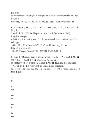 patient
expectations for psychotherapy and psychotherapeutic change.
Psycho-
therapy, 49, 557–569. http://dx.doi.org/10.1037/a0029440
Constantino, M. J., Glass, C. R., Arnkoff, D. B., Ametrano, R.
M., &
Smith, J. Z. (2011). Expectations. In J. Norcross (Ed.),
Psychotherapy
relationships that work: Evidence-based responsiveness (2nd
ed., pp.
181–192). New York, NY: Oxford University Press.
http://dx.doi.org/
10.1093/acprof:oso/9780199737208.003.0018
Figure 4. Mean alliance scores over time for TAU and TAU �
CFF. Note. WAI-SR � Working Alliance
Inventory-Short Form Revised; TAU � Treatment as usual;
TAU � CFF � Treatment as usual plus common
factors feedback. See the online article for the color version of
this figure.
T
hi
s
do
cu
m
en
t
is
co
 