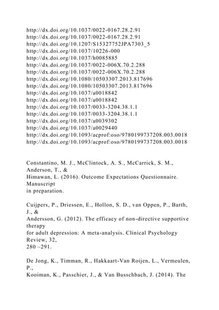 http://dx.doi.org/10.1037/0022-0167.28.2.91
http://dx.doi.org/10.1037/0022-0167.28.2.91
http://dx.doi.org/10.1207/S15327752JPA7303_5
http://dx.doi.org/10.1037/10226-000
http://dx.doi.org/10.1037/h0085885
http://dx.doi.org/10.1037/0022-006X.70.2.288
http://dx.doi.org/10.1037/0022-006X.70.2.288
http://dx.doi.org/10.1080/10503307.2013.817696
http://dx.doi.org/10.1080/10503307.2013.817696
http://dx.doi.org/10.1037/a0018842
http://dx.doi.org/10.1037/a0018842
http://dx.doi.org/10.1037/0033-3204.38.1.1
http://dx.doi.org/10.1037/0033-3204.38.1.1
http://dx.doi.org/10.1037/a0039302
http://dx.doi.org/10.1037/a0029440
http://dx.doi.org/10.1093/acprof:oso/9780199737208.003.0018
http://dx.doi.org/10.1093/acprof:oso/9780199737208.003.0018
Constantino, M. J., McClintock, A. S., McCarrick, S. M.,
Anderson, T., &
Himawan, L. (2016). Outcome Expectations Questionnaire.
Manuscript
in preparation.
Cuijpers, P., Driessen, E., Hollon, S. D., van Oppen, P., Barth,
J., &
Andersson, G. (2012). The efficacy of non-directive supportive
therapy
for adult depression: A meta-analysis. Clinical Psychology
Review, 32,
280 –291.
De Jong, K., Timman, R., Hakkaart-Van Roijen, L., Vermeulen,
P.,
Kooiman, K., Passchier, J., & Van Busschbach, J. (2014). The
 