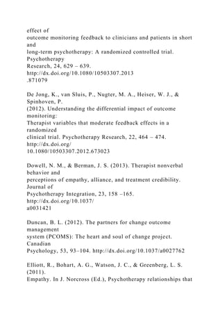 effect of
outcome monitoring feedback to clinicians and patients in short
and
long-term psychotherapy: A randomized controlled trial.
Psychotherapy
Research, 24, 629 – 639.
http://dx.doi.org/10.1080/10503307.2013
.871079
De Jong, K., van Sluis, P., Nugter, M. A., Heiser, W. J., &
Spinhoven, P.
(2012). Understanding the differential impact of outcome
monitoring:
Therapist variables that moderate feedback effects in a
randomized
clinical trial. Psychotherapy Research, 22, 464 – 474.
http://dx.doi.org/
10.1080/10503307.2012.673023
Dowell, N. M., & Berman, J. S. (2013). Therapist nonverbal
behavior and
perceptions of empathy, alliance, and treatment credibility.
Journal of
Psychotherapy Integration, 23, 158 –165.
http://dx.doi.org/10.1037/
a0031421
Duncan, B. L. (2012). The partners for change outcome
management
system (PCOMS): The heart and soul of change project.
Canadian
Psychology, 53, 93–104. http://dx.doi.org/10.1037/a0027762
Elliott, R., Bohart, A. G., Watson, J. C., & Greenberg, L. S.
(2011).
Empathy. In J. Norcross (Ed.), Psychotherapy relationships that
 
