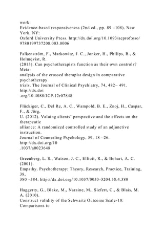 work:
Evidence-based responsiveness (2nd ed., pp. 89 –108). New
York, NY:
Oxford University Press. http://dx.doi.org/10.1093/acprof:oso/
9780199737208.003.0006
Falkenström, F., Markowitz, J. C., Jonker, H., Philips, B., &
Holmqvist, R.
(2013). Can psychotherapists function as their own controls?
Meta-
analysis of the crossed therapist design in comparative
psychotherapy
trials. The Journal of Clinical Psychiatry, 74, 482– 491.
http://dx.doi
.org/10.4088/JCP.12r07848
Flückiger, C., Del Re, A. C., Wampold, B. E., Znoj, H., Caspar,
F., & Jörg,
U. (2012). Valuing clients’ perspective and the effects on the
therapeutic
alliance: A randomized controlled study of an adjunctive
instruction.
Journal of Counseling Psychology, 59, 18 –26.
http://dx.doi.org/10
.1037/a0023648
Greenberg, L. S., Watson, J. C., Elliott, R., & Bohart, A. C.
(2001).
Empathy. Psychotherapy: Theory, Research, Practice, Training,
38,
380 –384. http://dx.doi.org/10.1037/0033-3204.38.4.380
Haggerty, G., Blake, M., Naraine, M., Siefert, C., & Blais, M.
A. (2010).
Construct validity of the Schwartz Outcome Scale-10:
Comparisons to
 