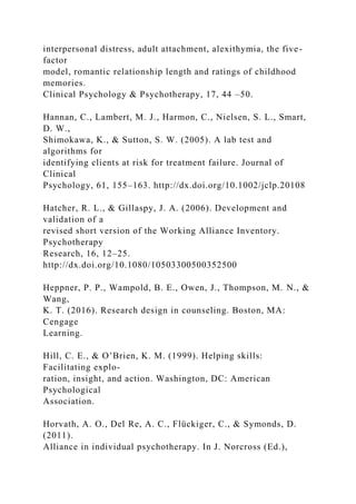 interpersonal distress, adult attachment, alexithymia, the five-
factor
model, romantic relationship length and ratings of childhood
memories.
Clinical Psychology & Psychotherapy, 17, 44 –50.
Hannan, C., Lambert, M. J., Harmon, C., Nielsen, S. L., Smart,
D. W.,
Shimokawa, K., & Sutton, S. W. (2005). A lab test and
algorithms for
identifying clients at risk for treatment failure. Journal of
Clinical
Psychology, 61, 155–163. http://dx.doi.org/10.1002/jclp.20108
Hatcher, R. L., & Gillaspy, J. A. (2006). Development and
validation of a
revised short version of the Working Alliance Inventory.
Psychotherapy
Research, 16, 12–25.
http://dx.doi.org/10.1080/10503300500352500
Heppner, P. P., Wampold, B. E., Owen, J., Thompson, M. N., &
Wang,
K. T. (2016). Research design in counseling. Boston, MA:
Cengage
Learning.
Hill, C. E., & O’Brien, K. M. (1999). Helping skills:
Facilitating explo-
ration, insight, and action. Washington, DC: American
Psychological
Association.
Horvath, A. O., Del Re, A. C., Flückiger, C., & Symonds, D.
(2011).
Alliance in individual psychotherapy. In J. Norcross (Ed.),
 