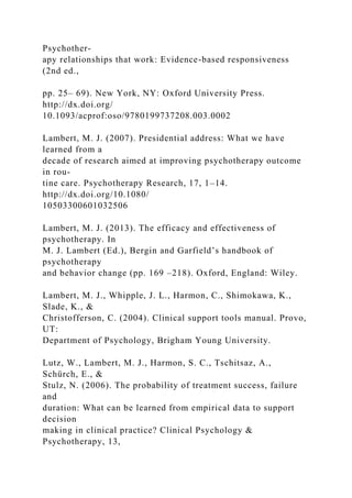 Psychother-
apy relationships that work: Evidence-based responsiveness
(2nd ed.,
pp. 25– 69). New York, NY: Oxford University Press.
http://dx.doi.org/
10.1093/acprof:oso/9780199737208.003.0002
Lambert, M. J. (2007). Presidential address: What we have
learned from a
decade of research aimed at improving psychotherapy outcome
in rou-
tine care. Psychotherapy Research, 17, 1–14.
http://dx.doi.org/10.1080/
10503300601032506
Lambert, M. J. (2013). The efficacy and effectiveness of
psychotherapy. In
M. J. Lambert (Ed.), Bergin and Garfield’s handbook of
psychotherapy
and behavior change (pp. 169 –218). Oxford, England: Wiley.
Lambert, M. J., Whipple, J. L., Harmon, C., Shimokawa, K.,
Slade, K., &
Christofferson, C. (2004). Clinical support tools manual. Provo,
UT:
Department of Psychology, Brigham Young University.
Lutz, W., Lambert, M. J., Harmon, S. C., Tschitsaz, A.,
Schürch, E., &
Stulz, N. (2006). The probability of treatment success, failure
and
duration: What can be learned from empirical data to support
decision
making in clinical practice? Clinical Psychology &
Psychotherapy, 13,
 