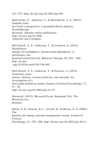223–232. http://dx.doi.org/10.1002/cpp.496
MacFarlane, P., Anderson, T., & McClintock, A. S. (2015).
Empathy from
the client’s perspective: A grounded theory analysis.
Psychotherapy
Research. Advance online publication.
http://dx.doi.org/10.1080/
10503307.2015.1090038
McClintock, A. S., Anderson, T., & Cranston, S. (2015).
Mindfulness
therapy for maladaptive interpersonal dependency: A
preliminary ran-
domized controlled trial. Behavior Therapy, 46, 856 – 868.
http://dx.doi
.org/10.1016/j.beth.2015.08.002
McClintock, A. S., Anderson, T., & Petrarca, A. (2015).
Treatment expec-
tations, alliance, session positivity, and outcome: An
investigation of a
three-path mediation model. Journal of Clinical Psychology, 71,
41– 49.
http://dx.doi.org/10.1002/jclp.22119
Microsoft. (2013). Microsoft Excel. Redmond, WA: The
Microsoft Cor-
poration.
Miller, S. D., Duncan, B. L., Sorrell, R., & Brown, G. S. (2005).
The
partners for change outcome management system. Journal of
Clinical
Psychology, 61, 199 –208. http://dx.doi.org/10.1002/jclp.20111
 