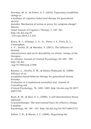 Newman, M. G., & Fisher, A. J. (2010). Expectancy/credibility
change as
a mediator of cognitive behavioral therapy for generalized
anxiety
disorder: Mechanism of action or proxy for symptom change?
Interna-
tional Journal of Cognitive Therapy, 3, 245–261.
http://dx.doi.org/10
.1521/ijct.2010.3.3.245
Reese, R. J., Gillaspy, J. A., Jr., Owen, J. J., Flora, K. L.,
Cunningham,
L. C., Archie, D., & Marsden, T. (2013). The influence of
demand
characteristics and social desirability on clients’ ratings of the
therapeu-
tic alliance. Journal of Clinical Psychology, 69, 696 –709.
http://dx.doi
.org/10.1002/jclp.21946
Roemer, L., Orsillo, S. M., & Salters-Pedneault, K. (2008).
Efficacy of an
acceptance-based behavior therapy for generalized anxiety
disorder:
Evaluation in a randomized controlled trial. Journal of
Consulting and
Clinical Psychology, 76, 1083–1089. http://dx.doi.org/10.1037/
a0012720
Ryan, R. M., & Deci, E. L. (2008). A self-determination theory
approach
to psychotherapy: The motivational basis for effective change.
Canadian
Psychology, 49, 186 –193. http://dx.doi.org/10.1037/a0012753
Safran, J. D., & Muran, J. C. (2000). Negotiating the
 