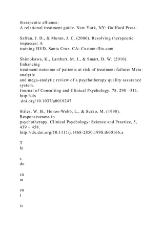 therapeutic alliance:
A relational treatment guide. New York, NY: Guilford Press.
Safran, J. D., & Muran, J. C. (2006). Resolving therapeutic
impasses: A
training DVD. Santa Cruz, CA: Custom-flix.com.
Shimokawa, K., Lambert, M. J., & Smart, D. W. (2010).
Enhancing
treatment outcome of patients at risk of treatment failure: Meta-
analytic
and mega-analytic review of a psychotherapy quality assurance
system.
Journal of Consulting and Clinical Psychology, 78, 298 –311.
http://dx
.doi.org/10.1037/a0019247
Stiles, W. B., Honos-Webb, L., & Surko, M. (1998).
Responsiveness in
psychotherapy. Clinical Psychology: Science and Practice, 5,
439 – 458.
http://dx.doi.org/10.1111/j.1468-2850.1998.tb00166.x
T
hi
s
do
cu
m
en
t
is
 