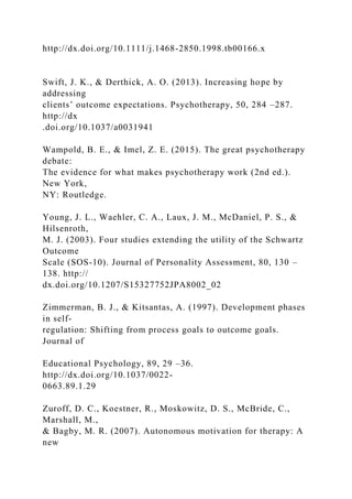 http://dx.doi.org/10.1111/j.1468-2850.1998.tb00166.x
Swift, J. K., & Derthick, A. O. (2013). Increasing hope by
addressing
clients’ outcome expectations. Psychotherapy, 50, 284 –287.
http://dx
.doi.org/10.1037/a0031941
Wampold, B. E., & Imel, Z. E. (2015). The great psychotherapy
debate:
The evidence for what makes psychotherapy work (2nd ed.).
New York,
NY: Routledge.
Young, J. L., Waehler, C. A., Laux, J. M., McDaniel, P. S., &
Hilsenroth,
M. J. (2003). Four studies extending the utility of the Schwartz
Outcome
Scale (SOS-10). Journal of Personality Assessment, 80, 130 –
138. http://
dx.doi.org/10.1207/S15327752JPA8002_02
Zimmerman, B. J., & Kitsantas, A. (1997). Development phases
in self-
regulation: Shifting from process goals to outcome goals.
Journal of
Educational Psychology, 89, 29 –36.
http://dx.doi.org/10.1037/0022-
0663.89.1.29
Zuroff, D. C., Koestner, R., Moskowitz, D. S., McBride, C.,
Marshall, M.,
& Bagby, M. R. (2007). Autonomous motivation for therapy: A
new
 