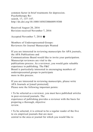 common factor in brief treatments for depression.
Psychotherapy Re-
search, 17, 137–147.
http://dx.doi.org/10.1080/10503300600919380
Received August 20, 2016
Revision received November 7, 2016
Accepted November 7, 2016 �
Members of Underrepresented Groups:
Reviewers for Journal Manuscripts Wanted
If you are interested in reviewing manuscripts for APA journals,
the APA Publications and
Communications Board would like to invite your participation.
Manuscript reviewers are vital to the
publications process. As a reviewer, you would gain valuable
experience in publishing. The P&C
Board is particularly interested in encouraging members of
underrepresented groups to participate
more in this process.
If you are interested in reviewing manuscripts, please write
APA Journals at [email protected]
Please note the following important points:
• To be selected as a reviewer, you must have published articles
in peer-reviewed journals. The
experience of publishing provides a reviewer with the basis for
preparing a thorough, objective
review.
• To be selected, it is critical to be a regular reader of the five
to six empirical journals that are most
central to the area or journal for which you would like to
 