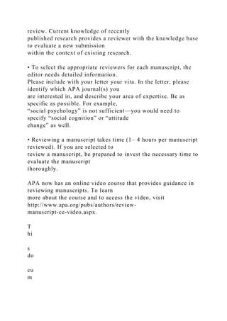 review. Current knowledge of recently
published research provides a reviewer with the knowledge base
to evaluate a new submission
within the context of existing research.
• To select the appropriate reviewers for each manuscript, the
editor needs detailed information.
Please include with your letter your vita. In the letter, please
identify which APA journal(s) you
are interested in, and describe your area of expertise. Be as
specific as possible. For example,
“social psychology” is not sufficient—you would need to
specify “social cognition” or “attitude
change” as well.
• Reviewing a manuscript takes time (1– 4 hours per manuscript
reviewed). If you are selected to
review a manuscript, be prepared to invest the necessary time to
evaluate the manuscript
thoroughly.
APA now has an online video course that provides guidance in
reviewing manuscripts. To learn
more about the course and to access the video, visit
http://www.apa.org/pubs/authors/review-
manuscript-ce-video.aspx.
T
hi
s
do
cu
m
 