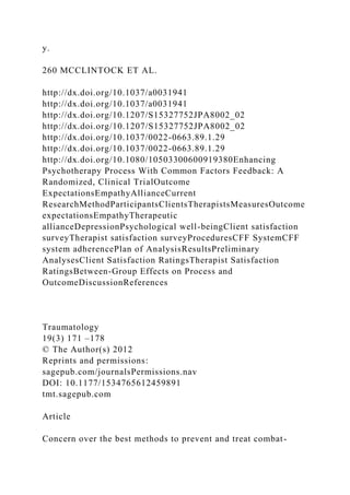 y.
260 MCCLINTOCK ET AL.
http://dx.doi.org/10.1037/a0031941
http://dx.doi.org/10.1037/a0031941
http://dx.doi.org/10.1207/S15327752JPA8002_02
http://dx.doi.org/10.1207/S15327752JPA8002_02
http://dx.doi.org/10.1037/0022-0663.89.1.29
http://dx.doi.org/10.1037/0022-0663.89.1.29
http://dx.doi.org/10.1080/10503300600919380Enhancing
Psychotherapy Process With Common Factors Feedback: A
Randomized, Clinical TrialOutcome
ExpectationsEmpathyAllianceCurrent
ResearchMethodParticipantsClientsTherapistsMeasuresOutcome
expectationsEmpathyTherapeutic
allianceDepressionPsychological well-beingClient satisfaction
surveyTherapist satisfaction surveyProceduresCFF SystemCFF
system adherencePlan of AnalysisResultsPreliminary
AnalysesClient Satisfaction RatingsTherapist Satisfaction
RatingsBetween-Group Effects on Process and
OutcomeDiscussionReferences
Traumatology
19(3) 171 –178
© The Author(s) 2012
Reprints and permissions:
sagepub.com/journalsPermissions.nav
DOI: 10.1177/1534765612459891
tmt.sagepub.com
Article
Concern over the best methods to prevent and treat combat-
 
