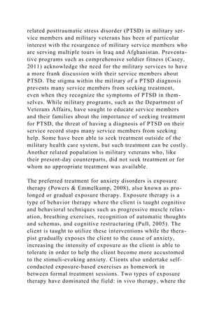 related posttraumatic stress disorder (PTSD) in military ser-
vice members and military veterans has been of particular
interest with the resurgence of military service members who
are serving multiple tours in Iraq and Afghanistan. Preventa-
tive programs such as comprehensive soldier fitness (Casey,
2011) acknowledge the need for the military services to have
a more frank discussion with their service members about
PTSD. The stigma within the military of a PTSD diagnosis
prevents many service members from seeking treatment,
even when they recognize the symptoms of PTSD in them-
selves. While military programs, such as the Department of
Veterans Affairs, have sought to educate service members
and their families about the importance of seeking treatment
for PTSD, the threat of having a diagnosis of PTSD on their
service record stops many service members from seeking
help. Some have been able to seek treatment outside of the
military health care system, but such treatment can be costly.
Another related population is military veterans who, like
their present-day counterparts, did not seek treatment or for
whom no appropriate treatment was available.
The preferred treatment for anxiety disorders is exposure
therapy (Powers & Emmelkamp, 2008), also known as pro-
longed or gradual exposure therapy. Exposure therapy is a
type of behavior therapy where the client is taught cognitive
and behavioral techniques such as progressive muscle relax-
ation, breathing exercises, recognition of automatic thoughts
and schemas, and cognitive restructuring (Pull, 2005). The
client is taught to utilize these interventions while the thera-
pist gradually exposes the client to the cause of anxiety,
increasing the intensity of exposure as the client is able to
tolerate in order to help the client become more accustomed
to the stimuli-evoking anxiety. Clients also undertake self-
conducted exposure-based exercises as homework in
between formal treatment sessions. Two types of exposure
therapy have dominated the field: in vivo therapy, where the
 