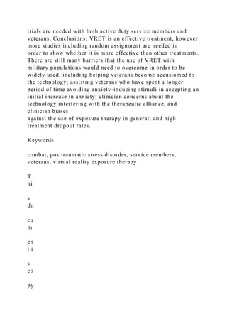 trials are needed with both active duty service members and
veterans. Conclusions: VRET is an effective treatment, however
more studies including random assignment are needed in
order to show whether it is more effective than other treatments.
There are still many barriers that the use of VRET with
military populations would need to overcome in order to be
widely used, including helping veterans become accustomed to
the technology; assisting veterans who have spent a longer
period of time avoiding anxiety-inducing stimuli in accepting an
initial increase in anxiety; clinician concerns about the
technology interfering with the therapeutic alliance, and
clinician biases
against the use of exposure therapy in general; and high
treatment dropout rates.
Keywords
combat, posttraumatic stress disorder, service members,
veterans, virtual reality exposure therapy
T
hi
s
do
cu
m
en
t i
s
co
py
 